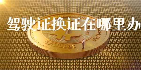 驾驶证换证在哪里办_https://m.lcjysmgs.com_金融服务_第1张