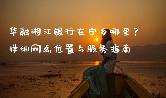 华融湘江银行在宁乡哪里?详细网点位置与服务指南_股权投资_第1张_股权投资_基金管理_股票交易_金融服务 华融湘江银行在宁乡哪里?详细网点位置与服务指南_https://m.lcjysmgs.com_股权投资_第1张