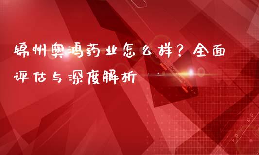锦州奥鸿药业怎么样？全面评估与深度解析_https://m.lcjysmgs.com_股权投资_第1张
