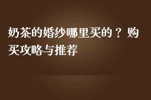 奶茶的婚纱哪里买的？ 购买攻略与推荐_https://m.lcjysmgs.com_基金管理_第1张