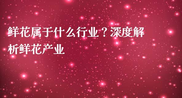 鲜花属于什么行业？深度解析鲜花产业_https://m.lcjysmgs.com_股票交易_第1张