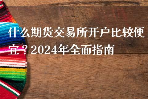 什么期货交易所开户比较便宜？2024年全面指南_https://m.lcjysmgs.com_基金管理_第1张