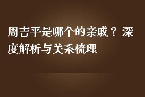 周吉平是哪个的亲戚？ 深度解析与关系梳理_https://m.lcjysmgs.com_股票交易_第1张