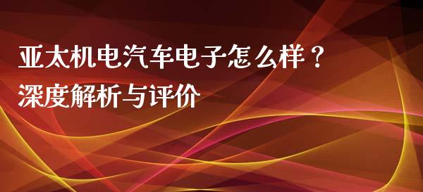 亚太机电汽车电子怎么样？深度解析与评价_https://m.lcjysmgs.com_股票交易_第1张