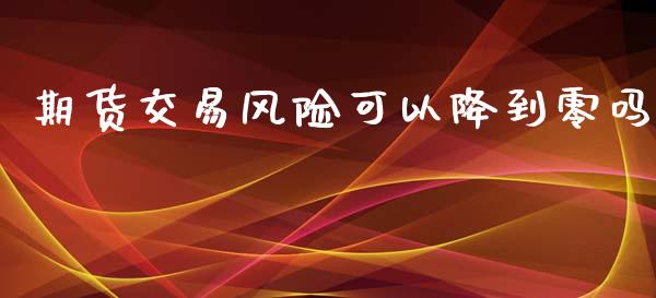 期货交易风险可以降到零吗_https://m.lcjysmgs.com_基金管理_第1张