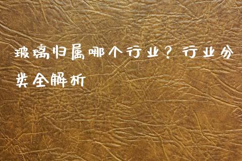 玻璃归属哪个行业？行业分类全解析_https://m.lcjysmgs.com_金融服务_第1张
