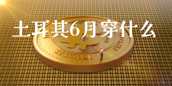 土耳其6月穿什么_https://m.lcjysmgs.com_股票交易_第1张