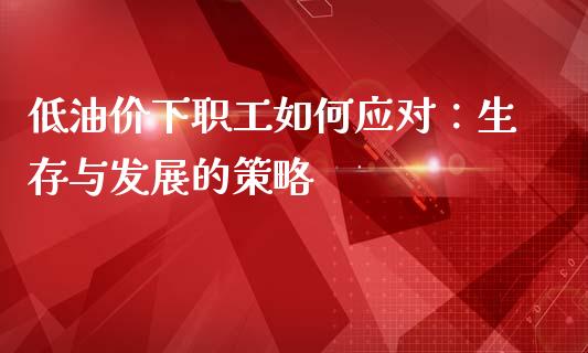 低油价下职工如何应对：生存与发展的策略_https://m.lcjysmgs.com_基金管理_第1张