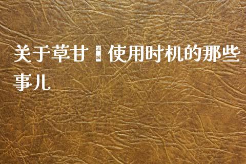 关于草甘膦使用时机的那些事儿_https://m.lcjysmgs.com_金融服务_第1张