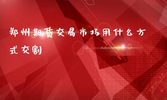 郑州期货交易市场用什么方式交割_https://m.lcjysmgs.com_基金管理_第1张