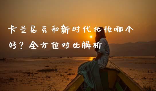 卡兰尼克和新时代化妆哪个好？全方位对比解析_https://m.lcjysmgs.com_金融服务_第1张