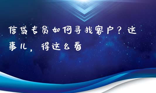 信贷专员如何寻找客户？这事儿，得这么看_https://m.lcjysmgs.com_金融服务_第1张