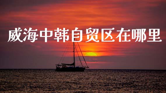 威海中韩自贸区在哪里_https://m.lcjysmgs.com_股票交易_第1张
