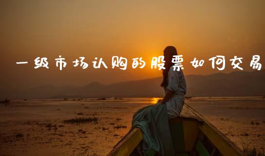 一级市场认购的股票如何交易_https://m.lcjysmgs.com_股权投资_第1张