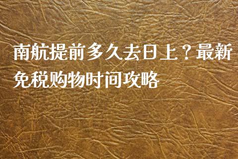 南航提前多久去日上？最新免税购物时间攻略_https://m.lcjysmgs.com_金融服务_第1张