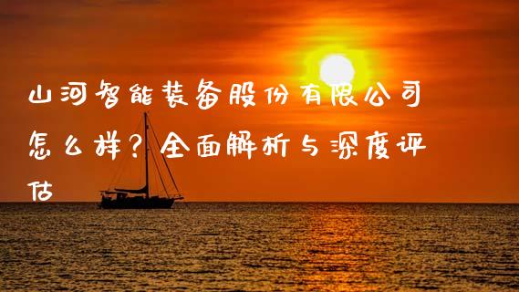 山河智能装备股份有限公司怎么样？全面解析与深度评估_https://m.lcjysmgs.com_金融服务_第1张