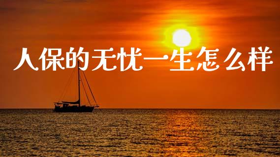 人保的无忧一生怎么样_https://m.lcjysmgs.com_股权投资_第1张