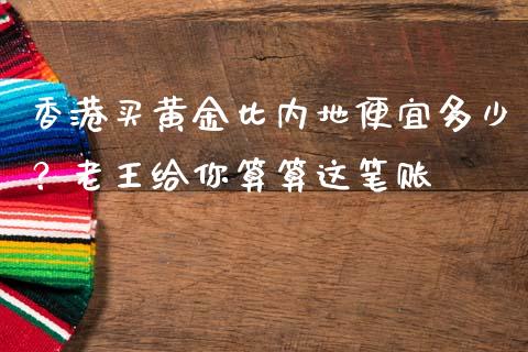 香港买黄金比内地便宜多少？老王给你算算这笔账_https://m.lcjysmgs.com_基金管理_第1张