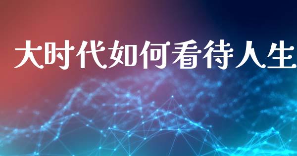 大时代如何看待人生_https://m.lcjysmgs.com_股权投资_第1张