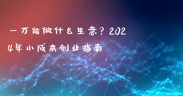 一万能做什么生意？2024年小成本创业指南_https://m.lcjysmgs.com_金融服务_第1张