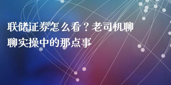 联储证券怎么看？老司机聊聊实操中的那点事_https://m.lcjysmgs.com_基金管理_第1张