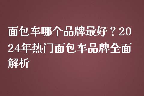 面包车哪个品牌最好？2024年热门面包车品牌全面解析_https://m.lcjysmgs.com_股权投资_第1张