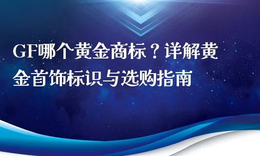 GF哪个黄金商标？详解黄金首饰标识与选购指南_https://m.lcjysmgs.com_股票交易_第1张