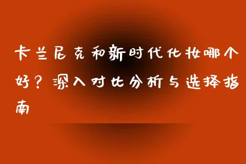 卡兰尼克和新时代化妆哪个好？深入对比分析与选择指南_https://m.lcjysmgs.com_金融服务_第1张