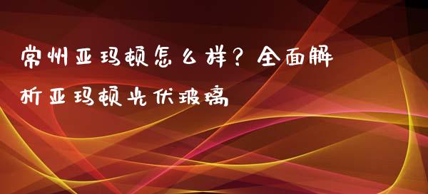 常州亚玛顿怎么样？全面解析亚玛顿光伏玻璃_https://m.lcjysmgs.com_金融服务_第1张
