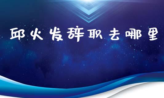 邱火发辞职去哪里_https://m.lcjysmgs.com_金融服务_第1张