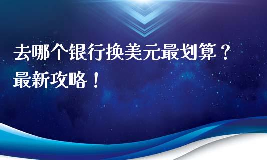 去哪个银行换美元最划算？最新攻略！_https://m.lcjysmgs.com_金融服务_第1张