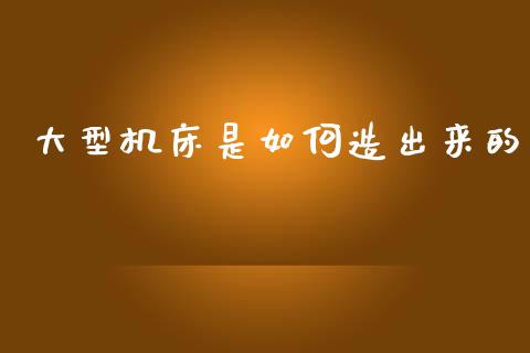 大型机床是如何造出来的_https://m.lcjysmgs.com_金融服务_第1张