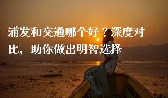 浦发和交通哪个好？深度对比，助你做出明智选择_https://m.lcjysmgs.com_金融服务_第1张