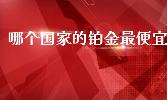 哪个国家的铂金最便宜_https://m.lcjysmgs.com_基金管理_第1张