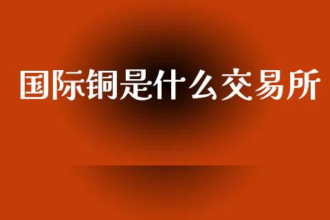 国际铜是什么交易所_https://m.lcjysmgs.com_股权投资_第1张